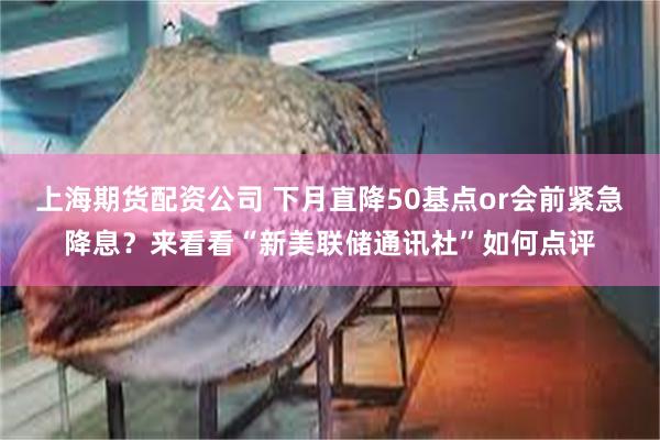 上海期货配资公司 下月直降50基点or会前紧急降息？来看看“新美联储通讯社”如何点评