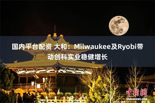 国内平台配资 大和：Milwaukee及Ryobi带动创科实业稳健增长