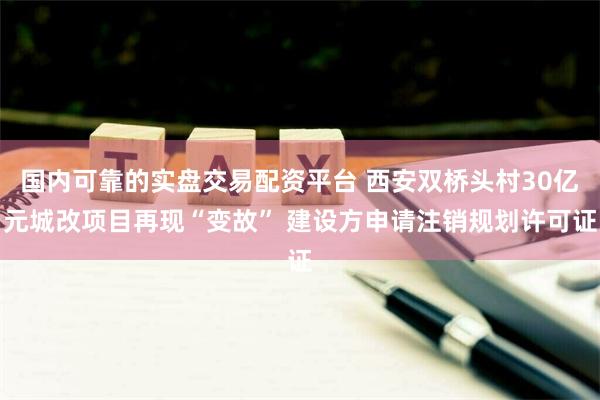 国内可靠的实盘交易配资平台 西安双桥头村30亿元城改项目再现“变故” 建设方申请注销规划许可证