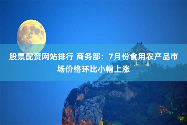 股票配资网站排行 商务部：7月份食用农产品市场价格环比小幅上涨