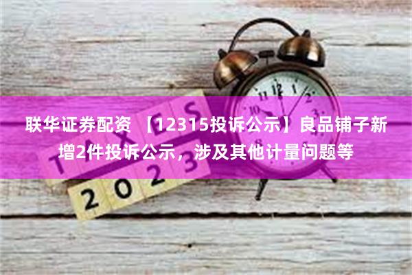 联华证券配资 【12315投诉公示】良品铺子新增2件投诉公示