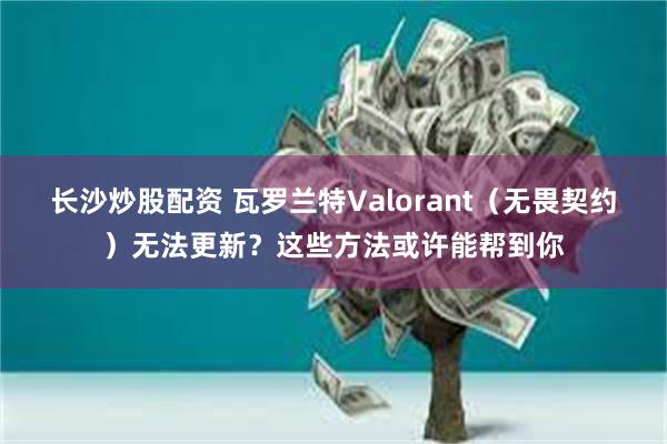 长沙炒股配资 瓦罗兰特Valorant（无畏契约）无法更新？这些方法或许能帮到你