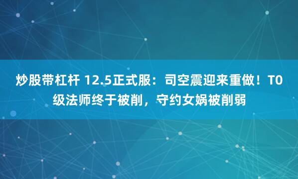 炒股带杠杆 12.5正式服：司空震迎来重做！T0级法师终于被削，守约女娲被削弱