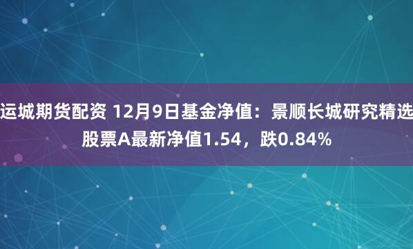 运城期货配资 12月9日基金净值：景顺长城研究精选股票A最新净值1.54，跌0.84%