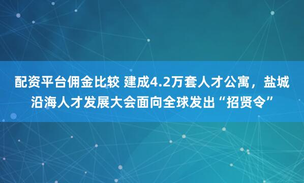 配资平台佣金比较 建成4.2万套人才公寓，盐城沿海人才发展大会面向全球发出“招贤令”