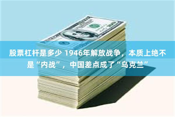 股票杠杆是多少 1946年解放战争，本质上绝不是“内战”，中国差点成了“乌克兰”