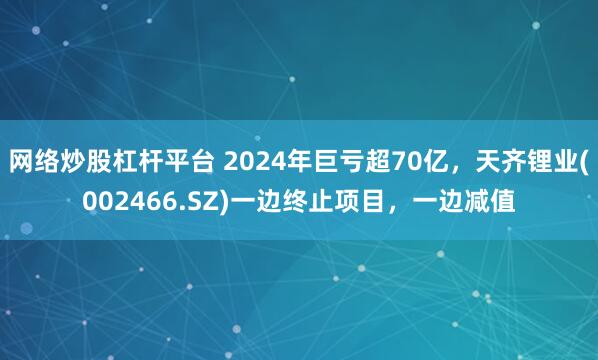 网络炒股杠杆平台 2024年巨亏超70亿，天齐锂业(002466.SZ)一边终止项目，一边减值