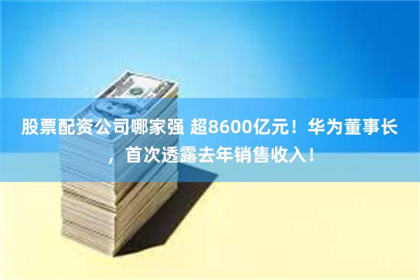 股票配资公司哪家强 超8600亿元！华为董事长，首次透露去年销售收入！