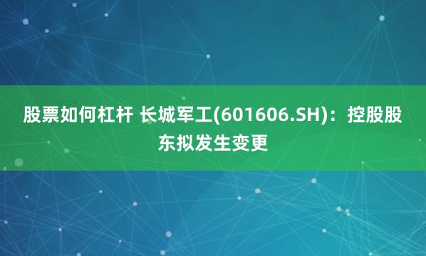 股票如何杠杆 长城军工(601606.SH)：控股股东拟发生变更