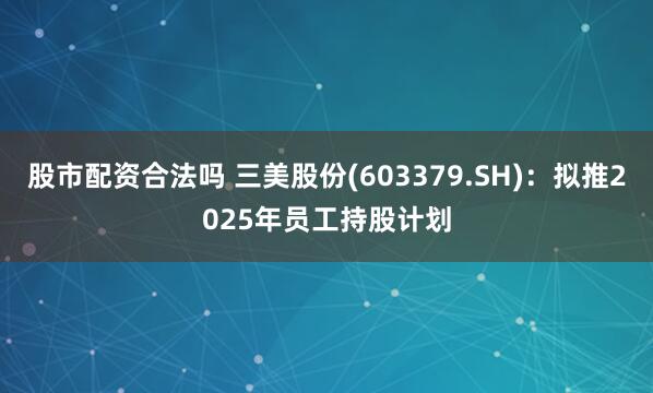 股市配资合法吗 三美股份(603379.SH)：拟推2025年员工持股计划