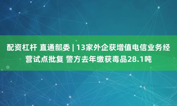 配资杠杆 直通部委 | 13家外企获增值电信业务经营试点批复 警方去年缴获毒品28.1吨