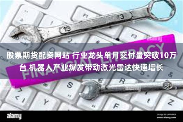 股票期货配资网站 行业龙头单月交付量突破10万台 机器人产业爆发带动激光雷达快速增长