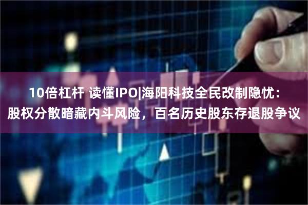 10倍杠杆 读懂IPO|海阳科技全民改制隐忧：股权分散暗藏内斗风险，百名历史股东存退股争议