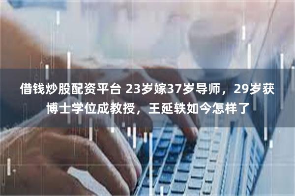 借钱炒股配资平台 23岁嫁37岁导师，29岁获博士学位成教授，王延轶如今怎样了